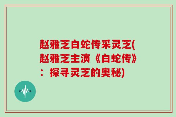 赵雅芝白蛇传采灵芝(赵雅芝主演《白蛇传》：探寻灵芝的奥秘)