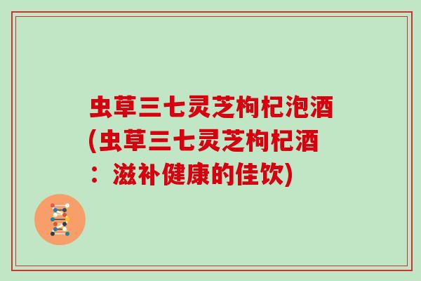 虫草三七灵芝枸杞泡酒(虫草三七灵芝枸杞酒:滋补健康的佳饮)-第1张图片-灵芝大师 虫草三七灵芝枸杞泡酒(虫草三七灵芝枸杞酒:滋补健康的佳饮)-第1张图片-灵芝大师