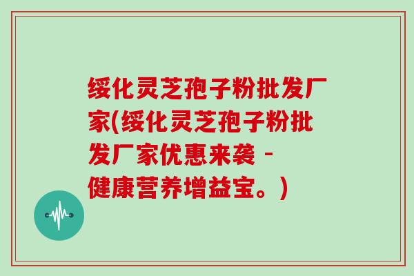 绥化灵芝孢子粉批发厂家(绥化灵芝孢子粉批发厂家优惠来袭 - 健康营养增益宝。)