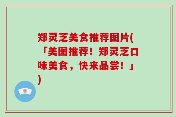 郑灵芝美食推荐图片(「美图推荐！郑灵芝口味美食，快来品尝！」)