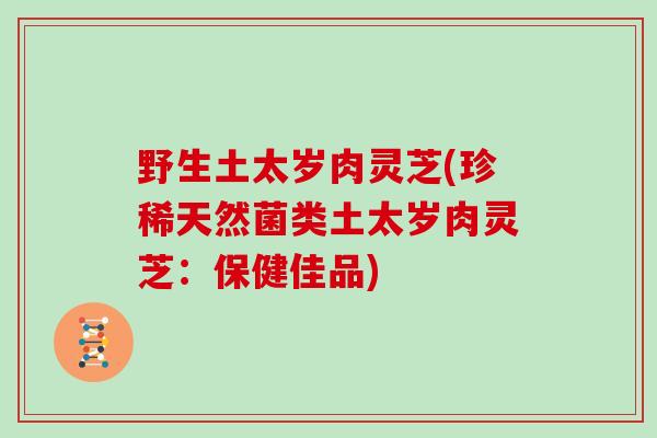 野生土太岁肉灵芝(珍稀天然菌类土太岁肉灵芝：保健佳品)