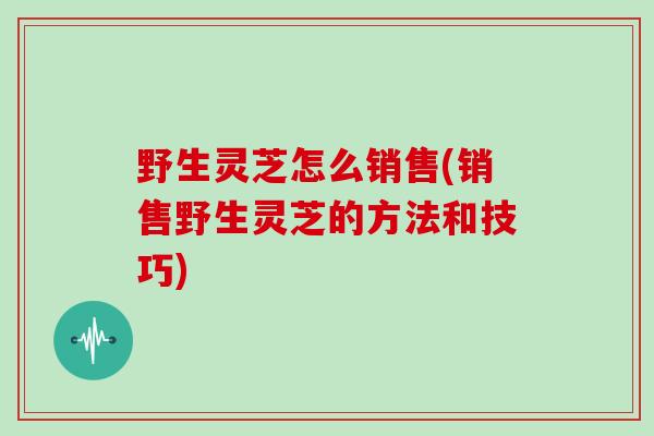 野生灵芝怎么销售(销售野生灵芝的方法和技巧)