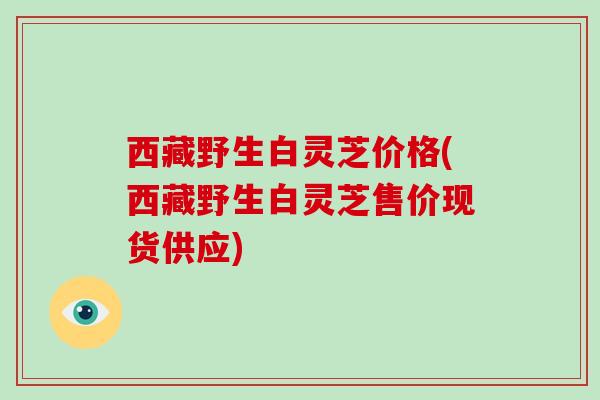 西藏野生白灵芝价格(西藏野生白灵芝售价现货供应)