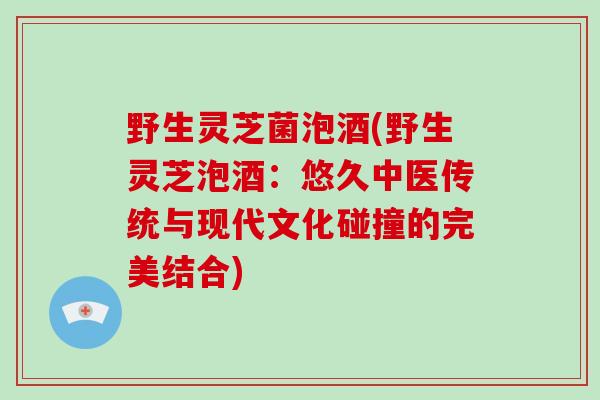 野生灵芝菌泡酒(野生灵芝泡酒：悠久中医传统与现代文化碰撞的完美结合)