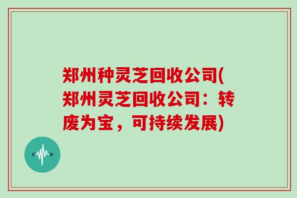 郑州种灵芝回收公司(郑州灵芝回收公司：转废为宝，可持续发展)