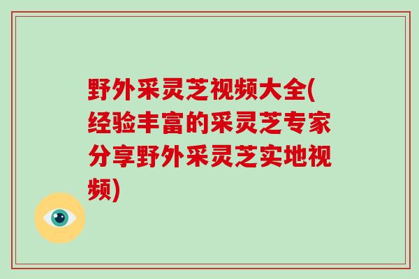 野外采灵芝视频大全(经验丰富的采灵芝专家分享野外采灵芝实地视频)