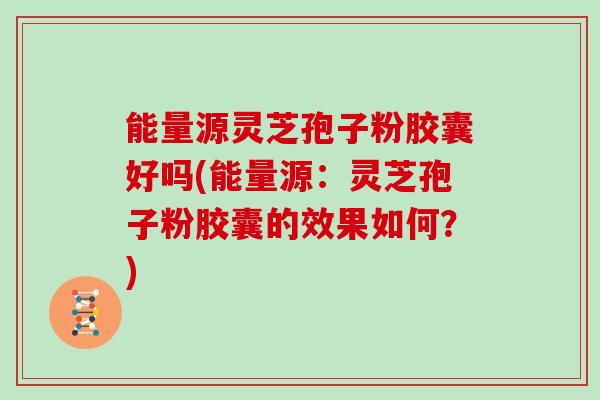 能量源灵芝孢子粉胶囊好吗(能量源：灵芝孢子粉胶囊的效果如何？)