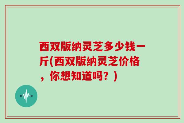 西双版纳灵芝多少钱一斤(西双版纳灵芝价格，你想知道吗？)