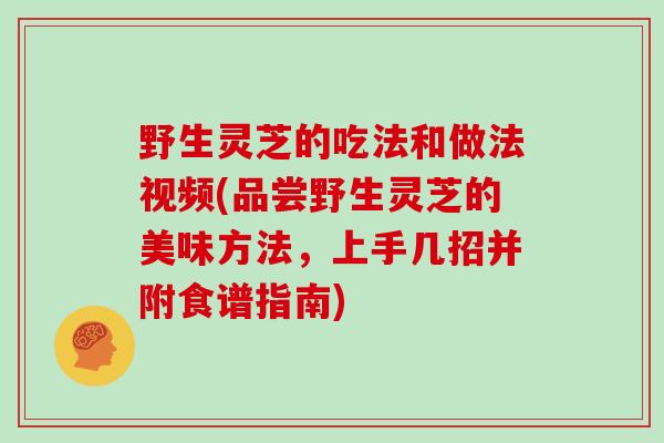 野生灵芝的吃法和做法视频(品尝野生灵芝的美味方法，上手几招并附食谱指南)