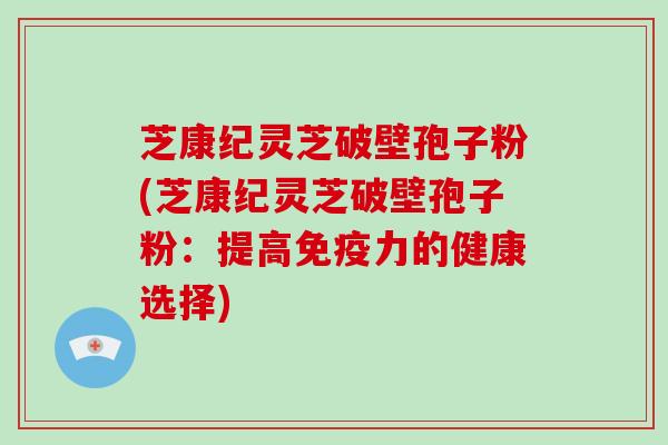 芝康纪灵芝破壁孢子粉(芝康纪灵芝破壁孢子粉：提高免疫力的健康选择)
