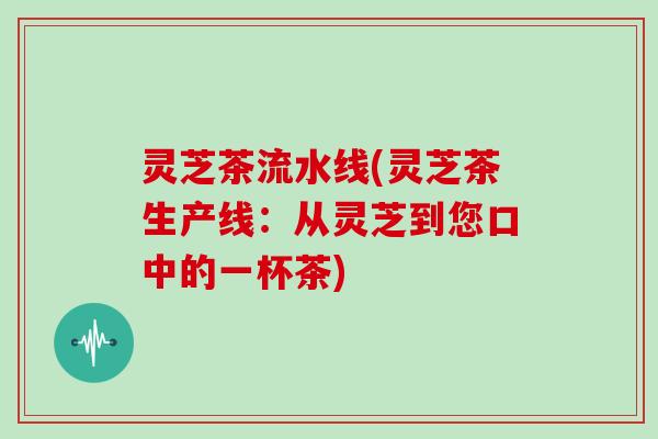 灵芝茶流水线(灵芝茶生产线:从灵芝到您口中的一杯茶)-第1张图片-灵芝大师 灵芝茶流水线(灵芝茶生产线:从灵芝到您口中的一杯茶)-第1张图片-灵芝大师