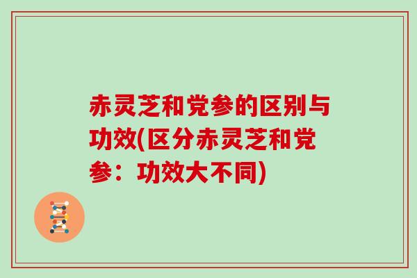 赤灵芝和党参的区别与功效(区分赤灵芝和党参：功效大不同)