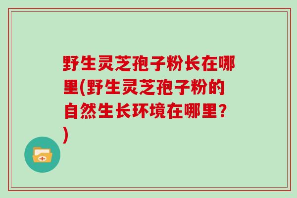 野生灵芝孢子粉长在哪里(野生灵芝孢子粉的自然生长环境在哪里？)