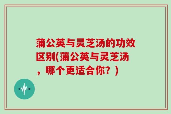 蒲公英与灵芝汤的功效区别(蒲公英与灵芝汤，哪个更适合你？)-第1张图片-灵芝大师