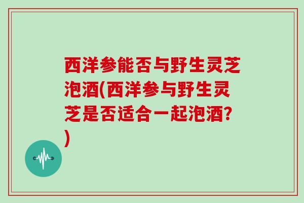 西洋参能否与野生灵芝泡酒(西洋参与野生灵芝是否适合一起泡酒？)