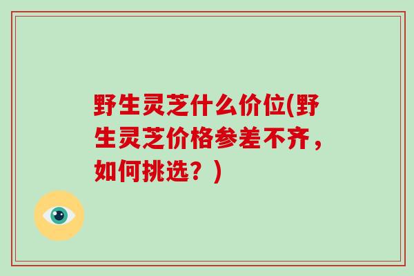 野生灵芝什么价位(野生灵芝价格参差不齐，如何挑选？)