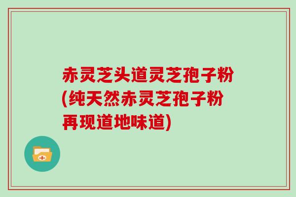 赤灵芝头道灵芝孢子粉(纯天然赤灵芝孢子粉再现道地味道)