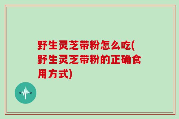 野生灵芝带粉怎么吃(野生灵芝带粉的正确食用方式)