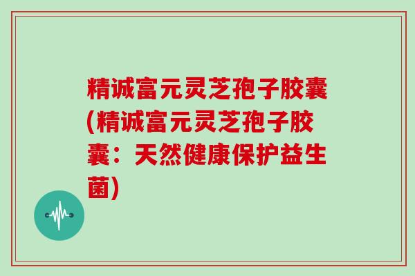 精诚富元灵芝孢子胶囊(精诚富元灵芝孢子胶囊：天然健康保护益生菌)