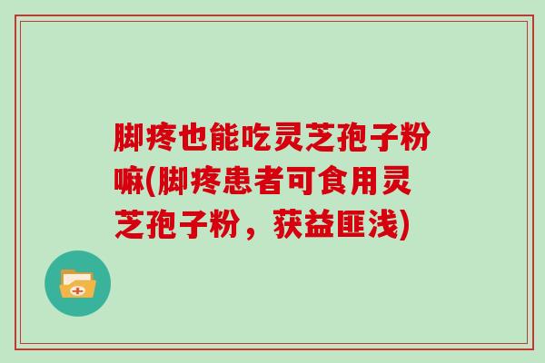 脚疼也能吃灵芝孢子粉嘛(脚疼患者可食用灵芝孢子粉，获益匪浅)