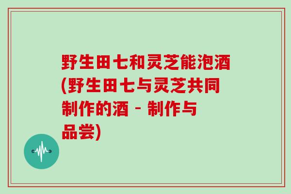 野生田七和灵芝能泡酒(野生田七与灵芝共同制作的酒 - 制作与品尝)-第1张图片-灵芝大师 野生田七和灵芝能泡酒(野生田七与灵芝共同制作的酒 - 制作与品尝)-第1张图片-灵芝大师