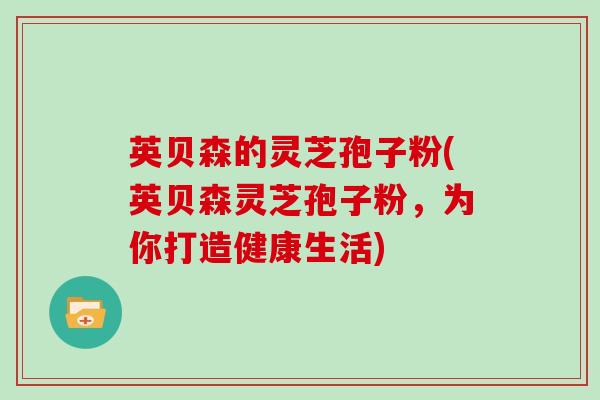 英贝森的灵芝孢子粉(英贝森灵芝孢子粉,为你打造健康生活)-第1张图片-灵芝大师 英贝森的灵芝孢子粉(英贝森灵芝孢子粉,为你打造健康生活)-第1张图片-灵芝大师