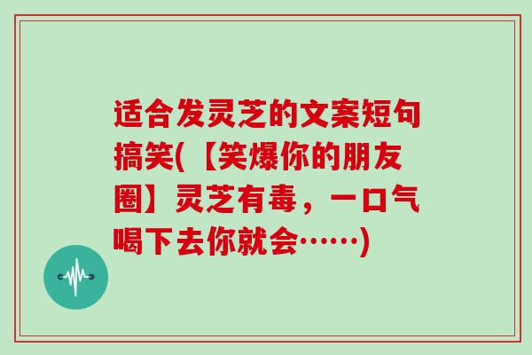 适合发灵芝的文案短句搞笑(【笑爆你的朋友圈】灵芝有毒，一口气喝下去你就会……)