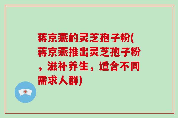 蒋京燕的灵芝孢子粉(蒋京燕推出灵芝孢子粉，滋补养生，适合不同需求人群)