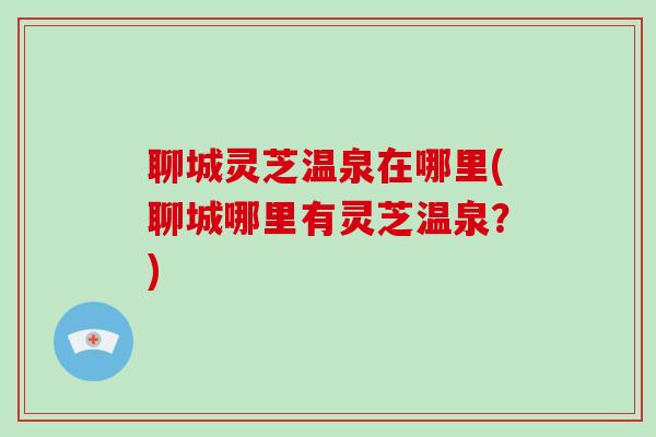 聊城灵芝温泉在哪里(聊城哪里有灵芝温泉？)