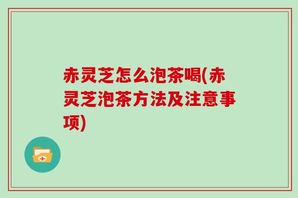 赤灵芝怎么泡茶喝(赤灵芝泡茶方法及注意事项)