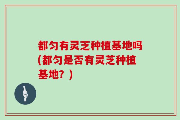 都匀有灵芝种植基地吗(都匀是否有灵芝种植基地？)