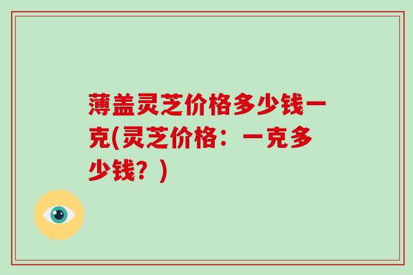 薄盖灵芝价格多少钱一克(灵芝价格：一克多少钱？)