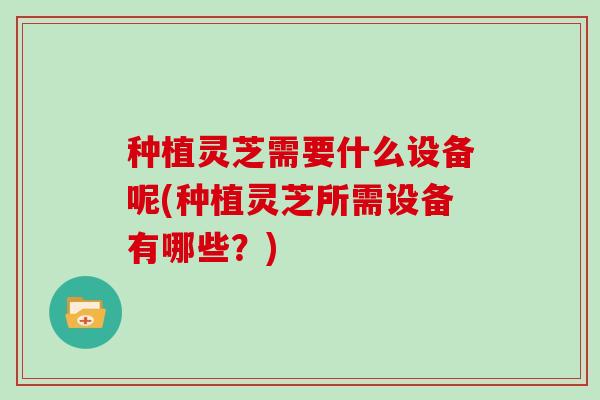 种植灵芝需要什么设备呢(种植灵芝所需设备有哪些？)