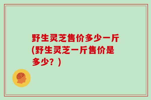 野生灵芝售价多少一斤(野生灵芝一斤售价是多少？)