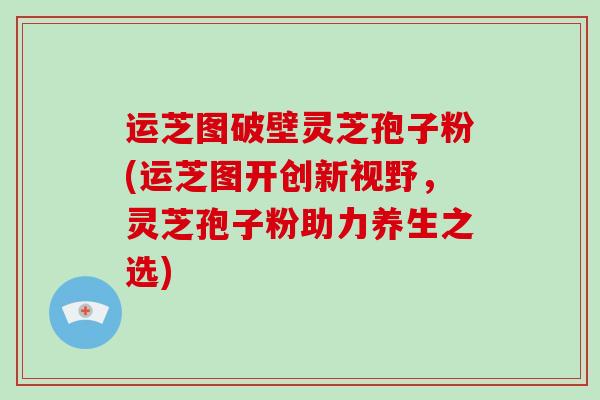 运芝图破壁灵芝孢子粉(运芝图开创新视野，灵芝孢子粉助力养生之选)