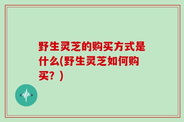 野生灵芝的购买方式是什么(野生灵芝如何购买？)