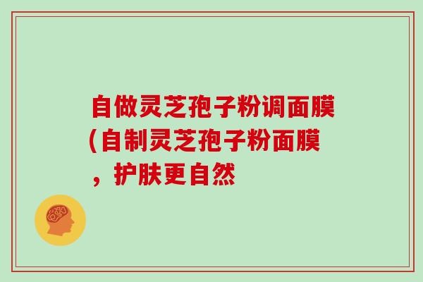 自做灵芝孢子粉调面膜(自制灵芝孢子粉面膜,护肤更自然-第1张图片-灵芝大师 自做灵芝孢子粉调面膜(自制灵芝孢子粉面膜,护肤更自然-第1张图片-灵芝大师