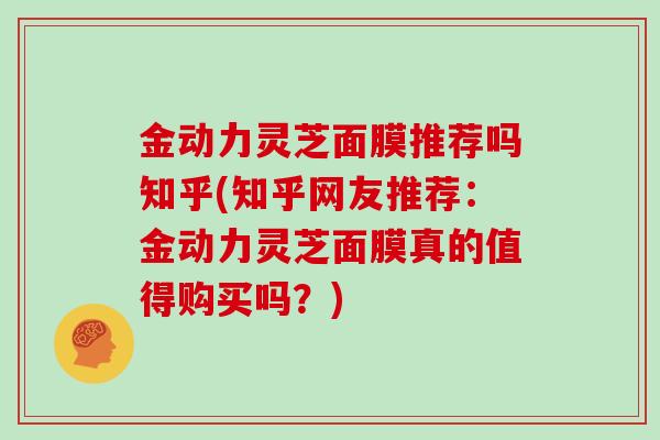金动力灵芝面膜推荐吗知乎(知乎网友推荐：金动力灵芝面膜真的值得购买吗？)