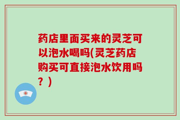 药店里面买来的灵芝可以泡水喝吗(灵芝药店购买可直接泡水饮用吗？)