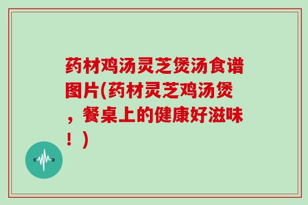 药材鸡汤灵芝煲汤食谱图片(药材灵芝鸡汤煲，餐桌上的健康好滋味！)