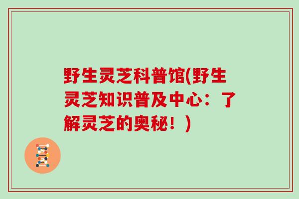 野生灵芝科普馆(野生灵芝知识普及中心:了解灵芝的奥秘!)-第1张图片-灵芝大师 野生灵芝科普馆(野生灵芝知识普及中心:了解灵芝的奥秘!)-第1张图片-灵芝大师