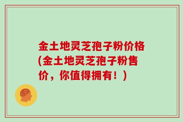 金土地灵芝孢子粉价格(金土地灵芝孢子粉售价，你值得拥有！)