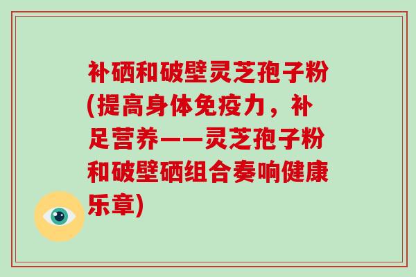 补硒和破壁灵芝孢子粉(提高身体免疫力，补足营养——灵芝孢子粉和破壁硒组合奏响健康乐章)