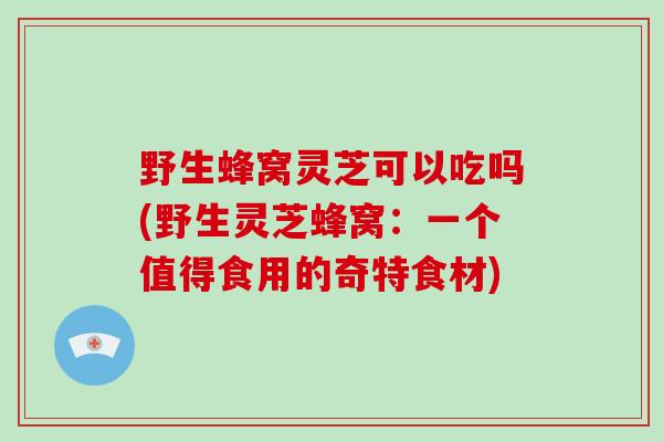 野生蜂窝灵芝可以吃吗(野生灵芝蜂窝:一个值得食用的奇特食材)-第1张图片-灵芝大师 野生蜂窝灵芝可以吃吗(野生灵芝蜂窝:一个值得食用的奇特食材)-第1张图片-灵芝大师
