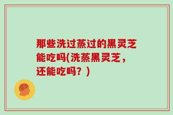 那些洗过蒸过的黑灵芝能吃吗(洗蒸黑灵芝，还能吃吗？)