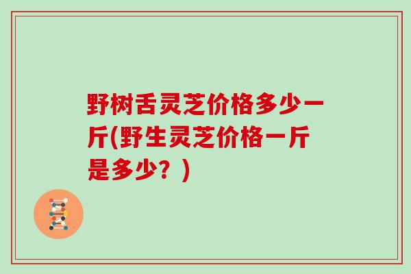野树舌灵芝价格多少一斤(野生灵芝价格一斤是多少？)