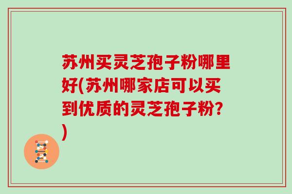 苏州买灵芝孢子粉哪里好(苏州哪家店可以买到优质的灵芝孢子粉？)