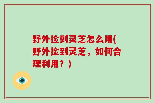野外捡到灵芝怎么用(野外捡到灵芝，如何合理利用？)
