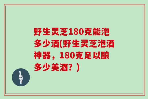 野生灵芝180克能泡多少酒(野生灵芝泡酒神器,180克足以酿多少美酒?)-第1张图片-灵芝大师 野生灵芝180克能泡多少酒(野生灵芝泡酒神器,180克足以酿多少美酒?)-第1张图片-灵芝大师