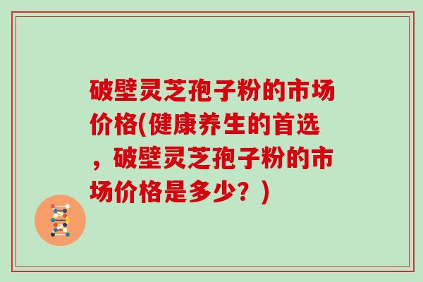 破壁灵芝孢子粉的市场价格(健康养生的首选，破壁灵芝孢子粉的市场价格是多少？)